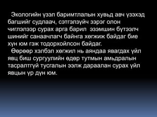 Экологийн үзэл баримтлалын хувьд авч үзэхэд
багшийг судлаач, сэтгэлзүйч зэрэг олон
чиглэлээр сурах арга барил эзэмшин бүтээлч
шинийг санаачлагч байнга хөгжиж байдаг бие
хүн юм гэж тодорхойлсон байдаг.
 Өөрөөр хэлбэл хөгжил нь аяндаа явагдах үйл
явц биш сургуулийн өдөр тутмын амьдралын
тасралтгүй тусгалын ээлж дараалан сурах үйл
явцын үр дүн юм.
 