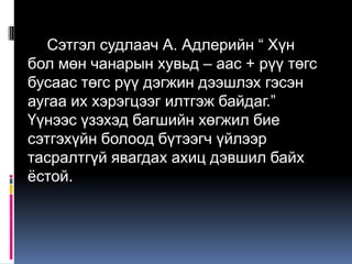 Сэтгэл судлаач А. Адлерийн “ Хүн
бол мөн чанарын хувьд – аас + рүү төгс
бусаас төгс рүү дэгжин дээшлэх гэсэн
аугаа их хэрэгцээг илтгэж байдаг.”
Үүнээс үзэхэд багшийн хөгжил бие
сэтгэхүйн болоод бүтээгч үйлээр
тасралтгүй явагдах ахиц дэвшил байх
ѐстой.
 