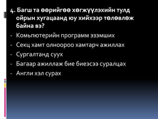 4. Багш та өөрийгөө хөгжүүлэхийн тулд
  ойрын хугацаанд юу хийхээр төлөвлөж
  байна вэ?
- Комьпютерийн программ эзэмших
- Секц хамт олноороо хамтарч ажиллах
- Сургалтанд суух
- Багаар ажиллаж бие биеэсээ суралцах
- Англи хэл сурах
 