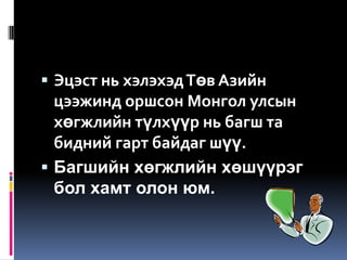  Эцэст нь хэлэхэд Төв Азийн
  цээжинд оршсон Монгол улсын
  хөгжлийн түлхүүр нь багш та
  бидний гарт байдаг шүү.
 Багшийн хөгжлийн хөшүүрэг
  бол хамт олон юм.
 