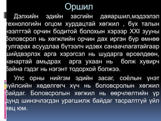 Оршил
   Дэлхийн эдийн засгийн даяаршил,мэдээлэл
технологийн огцом хурдацтай хөгжил , бүх талын
нээлттэй орчин бодитой болохын хэрээр XXI зууны
боловсрол нь хөгжлийн орчин дах иргэн бүр өмнөө
тулгарах асуудлаа бүтээлч идэвх санаачлагатайгаар
шийдвэрлэх арга хэрэгсэл нь шударга өрсөлдөөн,
чанартай амьдрах арга ухаан нь болж хувирч
байна гэдэг нь нэгэнт тодорхой болжээ.
   Улс орны нийгэм эдийн засаг, соѐлын үнэт
зүйлсийн хөдөлгөгч хүч нь боловсролын хөгжил
байдаг. Боловсролын хөгжил нь өөрчлөлтийн үр
дүнд шинэчлэгдэн урагшилж байдаг тасралтгүй үйл
явц юм.
 