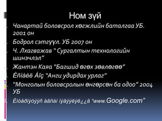 Ном зүй
1. Чанартай боловсрол хөгжлийн баталгаа УБ.
     2001 он
2.   Бодрол сэтгүүл. УБ 2007 он
3.   Ч. Лхагважав “ Сургалтын технологийн
     шинэчлэл”
4.   Жантэн Каяа “Багшид өгөх зөвлөгөө”
5.   Èñìàèë Áîç “Анги удирдах урлаг”
6.   “Монголын боловсролын өнгөрсөн ба одоо” 2004
     УБ
7.   Èíòåðíýòýýñ àâñàí ìýäýýëýë¿¿ä “www.Google.com”
 