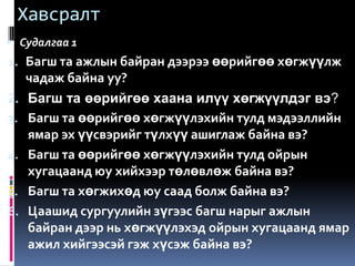 Хавсралт
 Судалгаа 1
1. Багш та ажлын байран дээрээ өөрийгөө хөгжүүлж
   чадаж байна уу?
2. Багш та өөрийгөө хаана илүү хөгжүүлдэг вэ?
3. Багш та өөрийгөө хөгжүүлэхийн тулд мэдээллийн
   ямар эх үүсвэрийг түлхүү ашиглаж байна вэ?
4. Багш та өөрийгөө хөгжүүлэхийн тулд ойрын
   хугацаанд юу хийхээр төлөвлөж байна вэ?
5. Багш та хөгжихөд юу саад болж байна вэ?
6. Цаашид сургуулийн зүгээс багш нарыг ажлын
   байран дээр нь хөгжүүлэхэд ойрын хугацаанд ямар
   ажил хийгээсэй гэж хүсэж байна вэ?
 