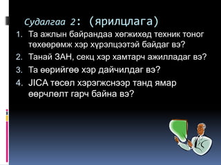 Судалгаа 2:    (ярилцлага)
1. Та ажлын байрандаа хөгжихөд техник тоног
   төхөөрөмж хэр хүрэлцээтэй байдаг вэ?
2. Танай ЗАН, секц хэр хамтарч ажилладаг вэ?
3. Та өөрийгөө хэр дайчилдаг вэ?
4. JICA төсөл хэрэгжснээр танд ямар
  өөрчлөлт гарч байна вэ?
 