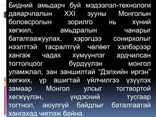  Бидний амьдарч буй мэдээлэл-технологи
 даяарчлалын     XXI    зууны    Монголын
 боловсролын      зорилго     нь      хүний
 хөгжил,        амьдралын          чанарыг
 баталгаажуулах,    хэрэгцээ   сонирхолыг
 нээлттэй тасралтгүй чөлөөт хэлбэрээр
 хангаж    чадах    хүмүүнлэг    ардчилсан
 тогтолцоог        бүрдүүлэн        монгол
 уламжлал, зан заншилтай “Дэлхийн иргэн”
 хөгжих, үр ашигтай үйлчилгээ үзүүлэх
 замаар     Монгол     улсыг    тогтвортой
 хөгжүүлэн,        үндэсний         тусгаар
 тогтнол, аюулгүй байдлыг баталгаатай
 хангахад чиглэж байна.
 
