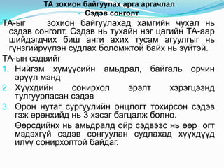 ТА зохион байгуулах арга аргачлал
                 - Сэдэв сонголт
ТА-ыг      зохион байгуулахад хамгийн чухал нь
  сэдэв сонголт. Сэдэв нь тухайн нэг цагийн ТА-аар
  шийдэгдчих биш анги ахих тусам агуулгыг нь
  гүнзгийрүүлэн судлах боломжтой байх нь зүйтэй.
ТА-ын сэдвийг
1. Нийгэм хүмүүсийн амьдрал, байгаль орчин
    эрүүл мэнд
2. Хүүхдийн      сонирхол      эрэлт    хэрэгцээнд
    тулгуурласан сэдэв
3. Орон нутаг сургуулийн онцлогт тохирсон сэдэв
    гэж ерөнхийд нь 3 хэсэг багцалж болно.
    Өөрсдийнх нь амьдралд ойр сэдвээс нь өөр огт
    мэдэхгүй сэдэв сонгуулан судлахад хүүхдүүд
    илүү сонирхолтой байдаг.
 