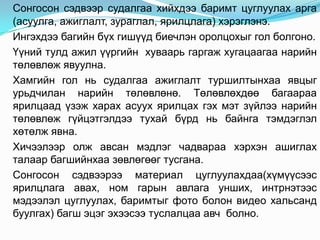 Сонгосон сэдвээр судалгаа хийхдээ баримт цуглуулах арга
(асуулга, ажиглалт, зураглал, ярилцлага) хэрэглэнэ.
Ингэхдээ багийн бүх гишүүд биечлэн оролцохыг гол болгоно.
Үүний тулд ажил үүргийн хуваарь гаргаж хугацаагаа нарийн
төлөвлөж явуулна.
Хамгийн гол нь судалгаа ажиглалт туршилтынхаа явцыг
урьдчилан нарийн төлөвлөнө. Төлөвлөхдөө багаараа
ярилцаад үзэж харах асуух ярилцах гэх мэт зүйлээ нарийн
төлөвлөж гүйцэтгэлдээ тухай бүрд нь байнга тэмдэглэл
хөтөлж явна.
Хичээлээр олж авсан мэдлэг чадвараа хэрхэн ашиглах
талаар багшийнхаа зөвлөгөөг тусгана.
Сонгосон сэдвээрээ материал цуглуулахдаа(хүмүүсээс
ярилцлага авах, ном гарын авлага унших, интрнэтээс
мэдээлэл цуглуулах, баримтыг фото болон видео хальсанд
буулгах) багш эцэг эхээсээ туслалцаа авч болно.
 