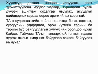 Хүүхдүүд    дотоод   нөөцөө    илрүүлэх,    өөрт
хуримтлуулсан мэдлэг чадвар, туршлагаа бүрэн
дүүрэн ашиглаж судалгаа явуулах, асуудлыг
шийдвэрлэх гарцаа өөрөө эрэлхийлэх хэрэгтэй.
ТА-н судалгаа хийж тайлан тавихад багш, эцэг эх,
сургуулийн удирдлага, орон нутгийн төрийн ба
төрийн бус байгууллагын хүмүүсийн оролцоо чухал
байдаг. Тиймээс ТА-ын талаарх ойлголтыг тэдэнд
хүргэх ажлыг ямар нэг байдлаар зохион байгуулах
нь чухал.
 