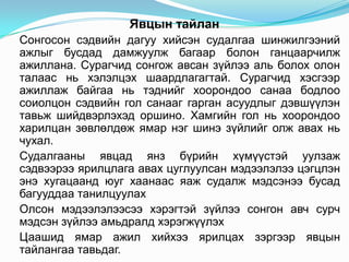 Явцын тайлан
Сонгосон сэдвийн дагуу хийсэн судалгаа шинжилгээний
ажлыг бусдад дамжуулж багаар болон ганцаарчилж
ажиллана. Сурагчид сонгож авсан зүйлээ аль болох олон
талаас нь хэлэлцэх шаардлагагтай. Сурагчид хэсгээр
ажиллаж байгаа нь тэднийг хоорондоо санаа бодлоо
соиолцон сэдвийн гол санааг гарган асуудлыг дэвшүүлэн
тавьж шийдвэрлэхэд оршино. Хамгийн гол нь хоорондоо
харилцан зөвлөлдөж ямар нэг шинэ зүйлийг олж авах нь
чухал.
Судалгааны явцад янз бүрийн хүмүүстэй уулзаж
сэдвээрээ ярилцлага авах цуглуулсан мэдээлэлээ цэгцлэн
энэ хугацаанд юуг хаанаас яаж судалж мэдсэнээ бусад
багууддаа танилцуулах
Олсон мэдээлэлээсээ хэрэгтэй зүйлээ сонгон авч сурч
мэдсэн зүйлээ амьдралд хэрэгжүүлэх
Цаашид ямар ажил хийхээ ярилцах зэргээр явцын
тайлангаа тавьдаг.
 