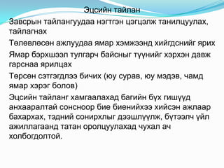 Эцсийн тайлан
Завсрын тайлангуудаа нэгтгэн цэгцэлж танилцуулах,
тайлагнах
Төлөвлөсөн ажлуудаа ямар хэмжээнд хийгдснийг ярих
Ямар бэрхшээл тулгарч байсныг түүнийг хэрхэн давж
гарснаа ярилцах
Төрсөн сэтгэгдлээ бичих (юу сурав, юу мэдэв, чамд
ямар хэрэг болов)
Эцсийн тайланг хамгаалахад багийн бүх гишүүд
анхааралтай сонсноор бие биенийхээ хийсэн ажлаар
бахархах, тэдний сонирхлыг дээшлүүлж, бүтээлч үйл
ажиллагаанд татан оролцуулахад чухал ач
холбогдолтой.
 