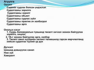 Агуулга
Оршил
  Сэдвийг судлах болсон үндэслэл
  Судалгааны зорилго
  Судалгааны зорилт
  Судалгааны обьект
  Судалгааны судлах зүйл
  Судалгааны практик ач холбогдол
  Судалгааны арга

Онолын хэсэг
  1. Суурь боловсролын түвшинд төсөлт хичээл зохион байгуулах
  зорилго, онцлог,
 2. ТА-г зохион байгуулах арга, хэлбэр
  3. Төсөлт ажил хүүхдийн хөгжил төлөвшилд гарсан өөрчлөлтөнд
  хийсэн судалгаа түүний үр дүн

Дүгнэлт
Цаашид дэвшүүлэх санал
Ном зүй
Хавсралт
 
