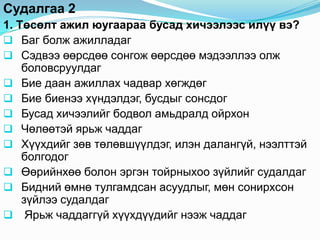Судалгаа 2
1. Төсөлт ажил юугаараа бусад хичээлээс илүү вэ?
 Баг болж ажилладаг
 Сэдвээ өөрсдөө сонгож өөрсдөө мэдээллээ олж
    боловсруулдаг
 Бие даан ажиллах чадвар хөгждөг
 Бие биенээ хүндэлдэг, бусдыг сонсдог
 Бусад хичээлийг бодвол амьдралд ойрхон
 Чөлөөтэй ярьж чаддаг
 Хүүхдийг зөв төлөвшүүлдэг, илэн далангүй, нээлттэй
    болгодог
 Өөрийнхөө болон эргэн тойрныхоо зүйлийг судалдаг
 Бидний өмнө тулгамдсан асуудлыг, мөн сонирхсон
    зүйлээ судалдаг
 Ярьж чаддаггүй хүүхдүүдийг нээж чаддаг
 