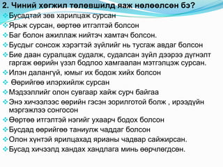 2. Чиний хөгжил төлөвшилд яаж нөлөөлсөн бэ?
 Бусадтай зөв харилцаж сурсан
 Ярьж сурсан, өөртөө итгэлтэй болсон
 Баг болон ажиллаж нийтэч хамтач болсон.
 Бусдыг сонсож хэрэгтэй зүйлийг нь тусгаж авдаг болсон
 Бие даан суралцаж судалж, судалсан зүйл дээрээ дүгнэлт
  гаргаж өөрийн үзэл бодлоо хамгаалан мэтгэлцэж сурсан.
 Илэн далангүй, юмыг их бодож хийх болсон
 Өөрийгөө илэрхийлж сурсан
 Мэдээллийг олон сувгаар хайж сурч байгаа
 Энэ хичээлээс өөрийн гэсэн зорилготой болж , ирээдүйн
  мэргэжлээ сонгосон
 Өөртөө итгэлтэй нэгийг ухаарч бодох болсон
 Бусдад өөрийгөө таниулж чаддаг болсон
 Олон хүнтэй ярилцахад ярианы чадвар сайжирсан.
 Бусад хичээлд хандах хандлага минь өөрчлөгдсөн.
 
