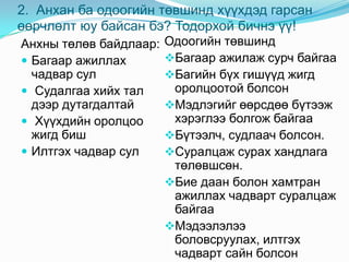 2. Анхан ба одоогийн төвшинд хүүхдэд гарсан
өөрчлөлт юу байсан бэ? Тодорхой бичнэ үү!
Анхны төлөв байдлаар:   Одоогийн төвшинд
 Багаар ажиллах        Багаар ажилаж сурч байгаа
  чадвар сул            Багийн бүх гишүүд жигд
 Судалгаа хийх тал      оролцоотой болсон
  дээр дутагдалтай      Мэдлэгийг өөрсдөө бүтээж
 Хүүхдийн оролцоо       хэрэглээ болгож байгаа
  жигд биш              Бүтээлч, судлаач болсон.
 Илтгэх чадвар сул     Суралцаж сурах хандлага
                         төлөвшсөн.
                        Бие даан болон хамтран
                         ажиллах чадварт суралцаж
                         байгаа
                        Мэдээлэлээ
                         боловсруулах, илтгэх
                         чадварт сайн болсон
 