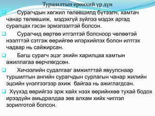 Туршилтын ерөнхий үр дүн
    Сурагчдын хөгжил төлөвшилд бүтээлч, хамтач
 чанар төлөвшиж, мэдэхгүй зүйлээ мэдэх аргад
 суралцах гэсэн эрмэлзэлтэй болсон.
    Сурагчид өөртөө итгэлтэй болсноор чөлөөтэй
 нээлттэй сэтгэж өөрийгөө илэрхийлэх болон илтгэх
 чадвар нь сайжирсан.
    Багш сурагч эцэг эхийн харилцаа хамтын
 ажиллагаа өөрчлөгдсөн.
    Хичээлийн судалгааг амжилттай явуулснаар
 туршилтын ангийн сурагчдын сурлагын чанар жилийн
 эцсийн үнэлгээгээр ахиж байгаа нь ажиглагдсан.
 Хүүхэд өөрийгээ эрж хайх нээх өөрийнхөө тухай бодох
 ирээдүйн амьдралдаа зөв алхам хийх чиглэл
 зорилготой болсон.
 