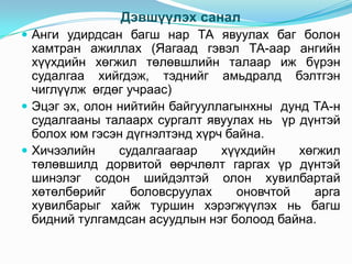 Дэвшүүлэх санал
 Анги удирдсан багш нар ТА явуулах баг болон
  хамтран ажиллах (Яагаад гэвэл ТА-аар ангийн
  хүүхдийн хөгжил төлөвшлийн талаар иж бүрэн
  судалгаа хийгдэж, тэднийг амьдралд бэлтгэн
  чиглүүлж өгдөг учраас)
 Эцэг эх, олон нийтийн байгууллагынхны дунд ТА-н
  судалгааны талаарх сургалт явуулах нь үр дүнтэй
  болох юм гэсэн дүгнэлтэнд хүрч байна.
 Хичээлийн     судалгаагаар    хүүхдийн    хөгжил
  төлөвшилд дорвитой өөрчлөлт гаргах үр дүнтэй
  шинэлэг содон шийдэлтэй олон хувилбартай
  хөтөлбөрийг     боловсруулах     оновчтой   арга
  хувилбарыг хайж туршин хэрэгжүүлэх нь багш
  бидний тулгамдсан асуудлын нэг болоод байна.
 