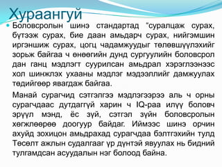 Хураангуй
 Боловсролын шинэ стандартад “суралцаж сурах,
 бүтээж сурах, бие даан амьдарч сурах, нийгэмшин
 иргэншиж сурах, цогц чадамжуудыг төлөвшүүлэхийг
 зорьж байгаа ч өнөөгийн дунд сургуулийн боловсрол
 дан ганц мэдлэгт суурилсан амьдрал хэрэглээнээс
 хол шинжлэх ухааны мэдлэг мэдээллийг дамжуулах
 төдийгөөр явагдаж байгаа.
 Манай сурагчид сэтгэлгээ мэдлэгээрээ аль ч орны
 сурагчдаас дутдаггүй харин ч IQ-раа илүү боловч
 эрүүл мэнд, ѐс зүй, сэтгэл зүйн боловсролын
 хөгжлөөрөө доогуур байдаг. Иймээс шинэ орчин
 ахуйд зохицон амьдрахад сурагчдаа бэлтгэхийн тулд
 Төсөлт ажлын судалгааг үр дүнтэй явуулах нь бидний
 тулгамдсан асуудалын нэг болоод байна.
 