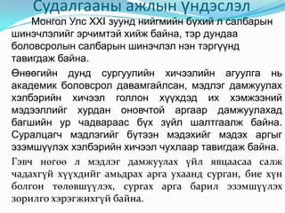 Судалгааны ажлын үндэслэл
    Монгол Улс XXI зуунд нийгмийн бүхий л салбарын
шинэчлэлийг эрчимтэй хийж байна, тэр дундаа
боловсролын салбарын шинэчлэл нэн тэргүүнд
тавигдаж байна.
Өнөөгийн дунд сургуулийн хичээлийн агуулга нь
академик боловсрол давамгайлсан, мэдлэг дамжуулах
хэлбэрийн хичээл голлон хүүхдэд их хэмжээний
мэдээллийг хурдан оновчтой аргаар дамжуулахад
багшийн ур чадвараас бүх зүйл шалтгаалж байна.
Суралцагч мэдлэгийг бүтээн мэдэхийг мэдэх аргыг
эзэмшүүлэх хэлбэрийн хичээл чухлаар тавигдаж байна.
Гэвч нөгөө л мэдлэг дамжуулах үйл явцаасаа салж
чадахгүй хүүхдийг амьдрах арга ухаанд сурган, бие хүн
болгон төлөвшүүлэх, сургах арга барил эзэмшүүлэх
зорилго хэрэгжихгүй байна.
 