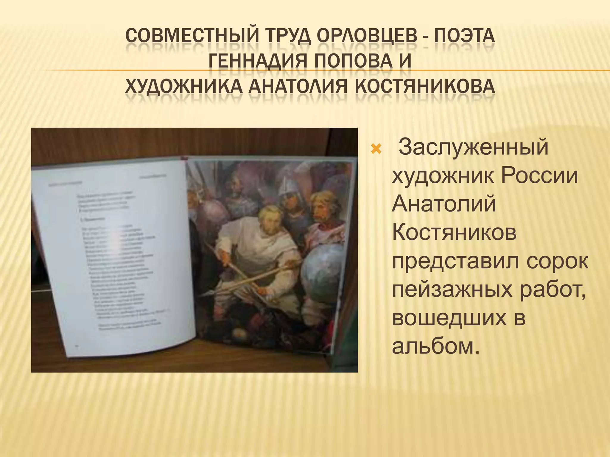 СОВМЕСТНЫЙ ТРУД ОРЛОВЦЕВ - ПОЭТА
      ГЕННАДИЯ ПОПОВА И
ХУДОЖНИКА АНАТОЛИЯ КОСТЯНИКОВА

                         Заслуженный
                         художник России
                         Анатолий
                         Костяников
                         представил сорок
                         пейзажных работ,
                         вошедших в
                         альбом.
 