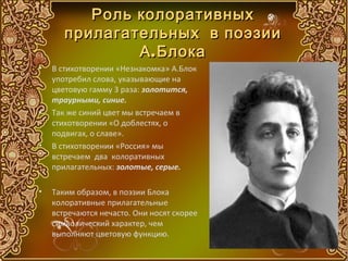 Роль колоративных
       прилагательных в поэзии
               А . Блока
•   В стихотворении «Незнакомка» А.Блок
    употребил слова, указывающие на
    цветовую гамму 3 раза: золотится,
    траурными, синие.
•   Так же синий цвет мы встречаем в
    стихотворении «О доблестях, о
    подвигах, о славе».
•   В стихотворении «Россия» мы
    встречаем два колоративных
    прилагательных: золотые, серые.

•   Таким образом, в поэзии Блока
    колоративные прилагательные
    встречаются нечасто. Они носят скорее
    символический характер, чем
    выполняют цветовую функцию.
 