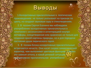 Выводы
•    1.Колоративные прилагательные в поэтических
  произведениях не только указывают на признак по
  цвету, но создают звуковую ауру в стихотворениях.
•    2. В поэзии Сергея Есенина мы наблюдаем
  употребление колоративных прилагательных в
  сочетании с ассонансами и аллитерацией внутри
  метафоры, олицетворения или сравнения не только для
  создания яркой картины природы, но и для передачи
  состояния души лирического героя.
•    3. В поэзии Блока колоративные прилагательные
  встречаются нечасто. Они носят скорее символический
  характер, чем выполняют цветовую функцию. У Блока
  это зависит оттого, в какой речевой ситуации
  колоративное прилагательное употреблено
 