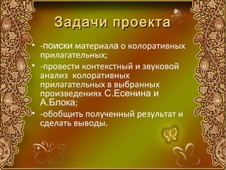 Задачи проекта
• -поиски материала о колоративных
  прилагательных;
• -провести контекстный и звуковой
  анализ колоративных
  прилагательных в выбранных
  произведениях С.Есенина и
  А.Блока;
• -обобщить полученный результат и
  сделать выводы.
 