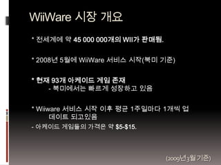 WiiWare 시장 개요
* 전세계에 약 45 000 000개의 WII가 판매됨.


* 2008년 5월에 WiiWare 서비스 시작(북미 기준)


* 현재 93개 아케이드 게임 존재
    - 북미에서는 빠르게 성장...