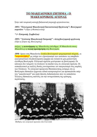 ΤΟ ΜΑΚΕΔΟΝΙΚΟ ΖΗΤΗΜΑ - Ο
               ΜΑΚΕΔΟΝΙΚΟΣ ΑΓΩΝΑΣ
Στην υπό τουρκική κατοχή βαλκανική περιοχή οργανώνονται:

1893: "Εσωτερική Μακεδονική Επαναστατική Οργάνωση": Βουλγαρικό
κομιτάτο * (έδρα η Θεσσαλονίκη)

* (= Επιτροπή, Συμβούλιο)

1895: "Ανώτατη Μακεδονική Επιτροπή" : άλλη βουλγαρική οργάνωση
(έδρα η Σόφια της Βουλγαρίας)

στόχος: η αυτονόμηση της Μακεδονίας-(σύνθημα: Η Μακεδονία στους
Μακεδόνες)-η τελική προσάρτηση στη Βουλγαρία.

1898: δρουν στη Μακεδονία ένοπλα βουλγαρικά τρομοκρατικά σώματα, οι
"κομιτατζήδες" με στόχο τον εξαναγκασμό των κατοίκων να υπαχθούν
εκκλησιαστικά στη βουλγαρική εξαρχία και τελικά σε μια μελλοντική
ελεύθερη Βουλγαρία. Ελληνικά σχολεία μετέτρεπαν σε βουλγαρικά. Οι
κάτοικοι δεν τολμούν να στείλουν τα παιδιά τους σε ελληνικά σχολεία. Οι
εκπαιδευτικοί με πολλές θυσίες συντηρούσαν τον πατριωτισμό στις καρδιές
των Ελλήνων. Το ελληνικό προξενείο Θεσσαλονίκης ανέφερε ότι οι
Βούλγαροι δάσκαλοι έρχονται ειδικά καταρτισμένοι για προπαγάνδα υπέρ
του "μακεδονικού" και ζητά ίδρυση Διδασκαλείου που να εκπαιδεύει
Έλληνες δάσκαλους ικανούς για την αντιμετώπιση της κρίσιμης
περίστασης.




Μαθητές του ελληνικού σχολείου στα Γιαννιτσά
 