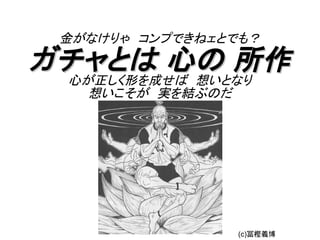 金がなけりゃ　コンプできねェとでも？

ガチャとは 心の 所作
 心が正しく形を成せば　想いとなり
   想いこそが　実を結ぶのだ




                  (c)冨樫義博
 