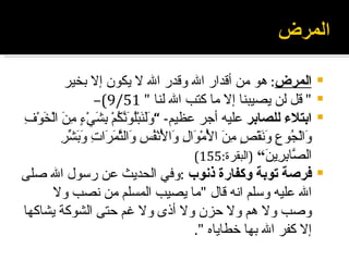 ‫المرض: هو من أقدار ال وقدر ال ل يكون إل بخير‬                      ‫‪‬‬
                   ‫" قل لن يصيبنا إل ما كتب ال لنا " 15/9(–‬                  ‫‪‬‬
‫ابتلء للصابر عليه أجر عظيم- “ ََ َبُْ َ ّ ُمْ ِ َيْ ٍ ِن الْ َوْ ِ‬
‫ولن لونك بش ء م َ خ ف‬                                                        ‫‪‬‬
          ‫و ج ع ون ص من لْ و ل و لْ فس و ثمر ت وبشر‬
          ‫َالْ ُو ِ َ َقْ ٍ ِ َ ا َمْ َا ِ َا َنْ ُ ِ َال ّ َ َا ِ َ َ ّ ِ‬
                                             ‫ال ّا ِ ِي َ“ )البقرة:551(‬
                                                               ‫ص بر ن‬
‫فرصة توبة وكفارة ذنوب :وفي الحديث عن رسول ال صلى‬                             ‫‪‬‬
        ‫ال عليه وسلم انه قال "ما يصيب المسلم من نصب ول‬
‫وصب ول هم ول حزن ول أذى ول غم حتى الشوكة يشاكها‬
                                             ‫إل كفر ال بها خطاياه ".‬
 