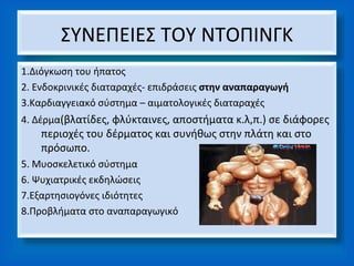 ΣΥΝΕΠΕΙΕΣ ΤΟΥ ΝΤΟΠΙΝΓΚ
1.Διόγκωση του ήπατος
2. Ενδοκρινικές διαταραχές- επιδράσεις στην αναπαραγωγή
3.Καρδιαγγειακό σύστημα – αιματολογικές διαταραχές
4. Δέρμα(βλατίδες, φλύκταινες, αποστήματα κ.λ,π.) σε διάφορες
    περιοχές του δέρματος και συνήθως στην πλάτη και στο
    πρόσωπο.
5. Μυοσκελετικό σύστημα
6. Ψυχιατρικές εκδηλώσεις
7.Εξαρτησιογόνες ιδιότητες
8.Προβλήματα στο αναπαραγωγικό
 