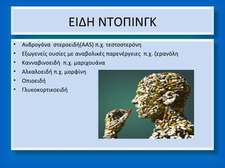 ΕΙΔΗ ΝΤΟΠΙΝΓΚ
•   Ανδρογόνα στεροειδή(ΑAS) π.χ. τεστοστερόνη
•   Εξωγενείς ουσίες με αναβολικές παρενέργειες π.χ. ζερανόλη
•   Κανναβινοειδή π.χ. μαριχουάνα
•   Αλκαλοειδή π.χ. μορφίνη
•   Οπιοειδή
•   Γλυκοκορτικοειδή
 