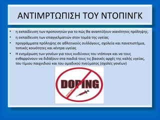 ΑΝΤΙΜΡΤΩΠΙΣΗ ΤΟΥ ΝΤΟΠΙΝΓΚ
•   η εκπαίδευση των προπονητών για το πώς θα αναπτύξουν ικανότητες πρόληψης.
•   η εκπαίδευση των επαγγελματιών στον τομέα της υγείας
•   προγράμματα πρόληψης σε αθλητικούς συλλόγους, σχολεία και πανεπιστήμια,
    τοπικές κοινότητες και κέντρα υγείας
•   Η ενημέρωση των γονέων για τους κινδύνους του ντόπινγκ και να τους
    ενθαρρύνουν να διδάξουν στα παιδιά τους τις βασικές αρχές της καλής υγείας,
    του τίμιου παιχνιδιού και του ομαδικού πνεύματος (σχολές γονέων)
 