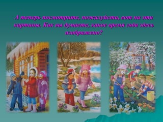 А теперь посмотрите, пожалуйста, вот на эти
картины. Как вы думаете, какое время года здесь
                изображено?
 