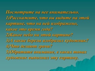 Посмотрите на нее внимательно.
1)Расскажите, что вы видите на этой
картине, что на ней изображено,
какое это время года?
2)Какое небо на этой картине?
3)А какие березы изобразил художник?
4)Что делают грачи?
5)Обратите внимание, в каких тонах
художник выполнил эту картину.
 