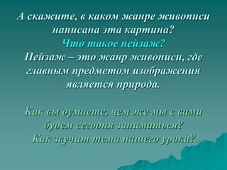 А скажите, в каком жанре живописи
       написана эта картина?
        Что такое пейзаж?
 Пейзаж – это жанр живописи, где
  главным предметом изображения
         является природа.

 Как вы думаете, чем же мы с вами
    будем сегодня заниматься?
  Как звучит тема нашего урока?
 