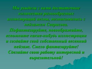 Мы увидели с вами достаточное
      количество разнообразных
 иллюстраций весны, познакомились с
         пейзажем Саврасова.
  Пофантазируйте, повоображайте,
вспомните какие-нибудь иллюстрации
и создайте свой собственный весенний
    пейзаж. Смело фантазируйте!
 Сделайте свою работу интересной и
           выразительной!
 
