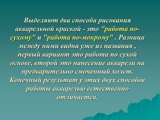 Выделяют два способа рисования
  акварельной краской - это "работа по-
сухому" и "работа по-мокрому" . Разница
   между ними видна уже из названия ,
   первый вариант это работа по сухой
основе, второй это нанесение акварели на
    предварительно смоченный холст.
Конечный результат у этих двух способов
     работы акварелью естественно
              отличается.
 