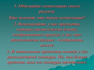 1. Обдумайте композицию своего
                рисунка.
 Кто помнит, что такое композиция?
    2. Вспоминайте, у нас предметы,
      которые расположены ближе,
    изображаются крупнее, а те, что
   расположены дальше – изображены
                мельче.
3. И отдаленные предметы имеют у нас
расплывчатые контуры. Но, чем ближе
предмет, тем его контуры отчетливее.
 