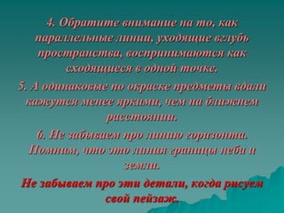 4. Обратите внимание на то, как
    параллельные линии, уходящие вглубь
    пространства, воспринимаются как
          сходящиеся в одной точке.
5. А одинаковые по окраске предметы вдали
 кажутся менее яркими, чем на ближнем
                расстоянии.
    6. Не забываем про линию горизонта.
  Помним, что это линия границы неба и
                   земли.
 Не забываем про эти детали, когда рисуем
                свой пейзаж.
 