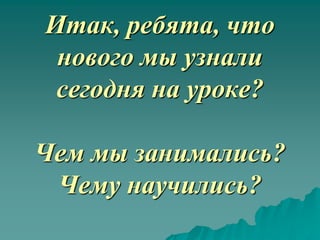 Итак, ребята, что
 нового мы узнали
 сегодня на уроке?

Чем мы занимались?
 Чему научились?
 