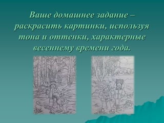 Ваше домашнее задание –
раскрасить картинки, используя
 тона и оттенки, характерные
    весеннему времени года.
 