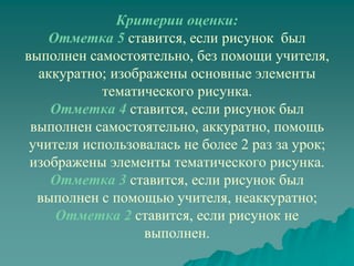 Критерии оценки:
    Отметка 5 ставится, если рисунок был
выполнен самостоятельно, без помощи учителя,
  аккуратно; изображены основные элементы
            тематического рисунка.
    Отметка 4 ставится, если рисунок был
 выполнен самостоятельно, аккуратно, помощь
 учителя использовалась не более 2 раз за урок;
 изображены элементы тематического рисунка.
    Отметка 3 ставится, если рисунок был
  выполнен с помощью учителя, неаккуратно;
     Отметка 2 ставится, если рисунок не
                  выполнен.
 