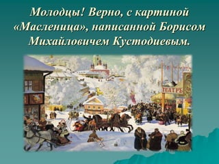 Молодцы! Верно, с картиной
«Масленица», написанной Борисом
  Михайловичем Кустодиевым.
 
