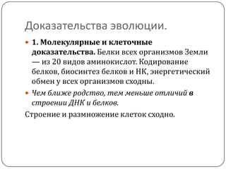 Доказательства эволюции.
 1. Молекулярные и клеточные
  доказательства. Белки всех организмов Земли
  — из 20 видов аминокислот. Кодирование
  белков, биосинтез белков и НК, энергетический
  обмен у всех организмов сходны.
 Чем ближе родство, тем меньше отличий в
  строении ДНК и белков.
Строение и размножение клеток сходно.
 
