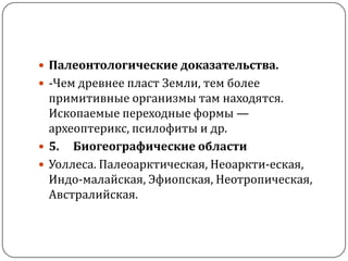  Палеонтологические доказательства.
 -Чем древнее пласт Земли, тем более
  примитивные организмы там находятся.
  Ископаемые переходные формы —
  археоптерикс, псилофиты и др.
 5. Биогеографические области
 Уоллеса. Палеоарктическая, Неоаркти-еская,
  Индо-малайская, Эфиопская, Неотропическая,
  Австралийская.
 
