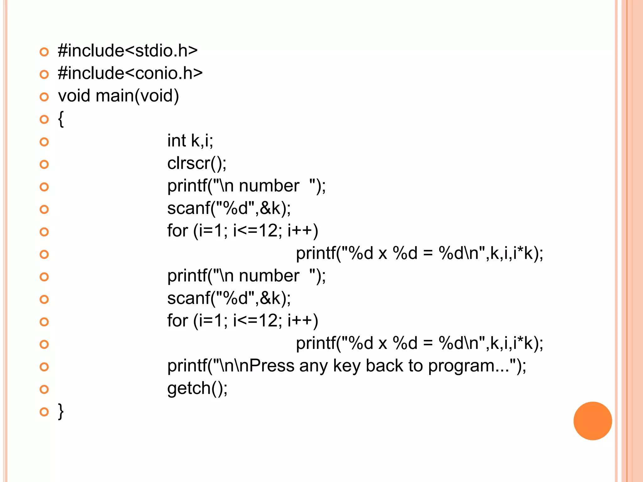    #include<stdio.h>
   #include<conio.h>
   void main(void)
   {
                int k,i;
                clrscr();
                printf("n number ");
                scanf("%d",&k);
                for (i=1; i<=12; i++)
                                  printf("%d x %d = %dn",k,i,i*k);
                printf("n number ");
                scanf("%d",&k);
                for (i=1; i<=12; i++)
                                  printf("%d x %d = %dn",k,i,i*k);
                printf("nnPress any key back to program...");
                getch();
   }
 