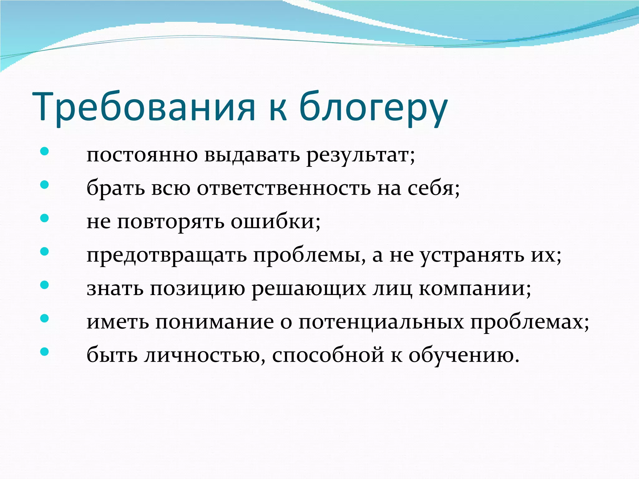 Требования к блогеру
      постоянно выдавать результат;
      брать всю ответственность на себя;
      не повторять ошибки;
      предотвращать проблемы, а не устранять их;
      знать позицию решающих лиц компании;
      иметь понимание о потенциальных проблемах;
      быть личностью, способной к обучению.
 
