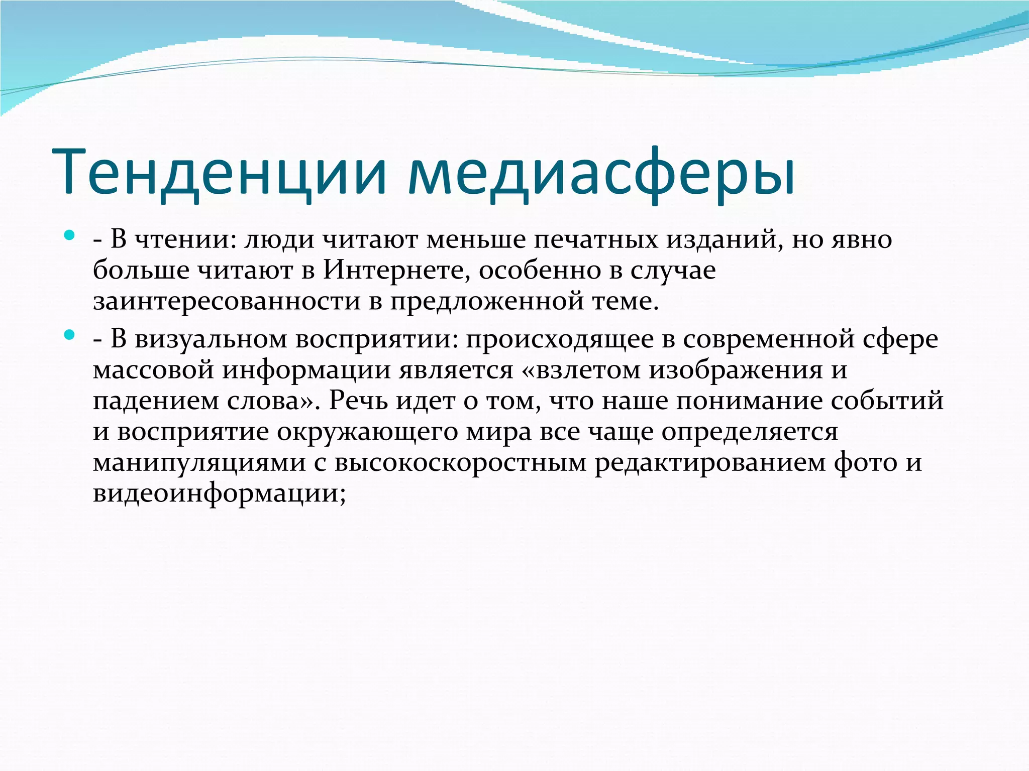 Тенденции медиасферы
 - В чтении: люди читают меньше печатных изданий, но явно 
  больше читают в Интернете, особенно в случае 
  заинтересованности в предложенной теме. 
 - В визуальном восприятии: происходящее в современной сфере 
  массовой информации является «взлетом изображения и 
  падением слова». Речь идет о том, что наше понимание событий 
  и восприятие окружающего мира все чаще определяется 
  манипуляциями с высокоскоростным редактированием фото и 
  видеоинформации;
 
