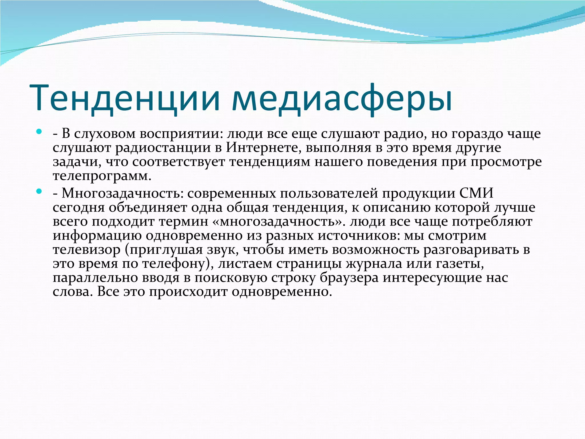 Тенденции медиасферы
 - В слуховом восприятии: люди все еще слушают радио, но гораздо чаще 
  слушают радиостанции в Интернете, выполняя в это время другие 
  задачи, что соответствует тенденциям нашего поведения при просмотре 
  телепрограмм. 
 - Многозадачность: современных пользователей продукции СМИ 
  сегодня объединяет одна общая тенденция, к описанию которой лучше 
  всего подходит термин «многозадачность». люди все чаще потребляют 
  информацию одновременно из разных источников: мы смотрим 
  телевизор (приглушая звук, чтобы иметь возможность разговаривать в 
  это время по телефону), листаем страницы журнала или газеты, 
  параллельно вводя в поисковую строку браузера интересующие нас 
  слова. Все это происходит одновременно.
 
